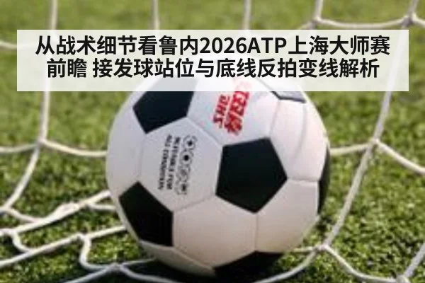 从战术细节看鲁内2026ATP上海大师赛前瞻 接发球站位与底线反拍变线解析